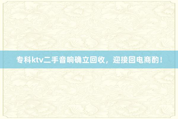 专科ktv二手音响确立回收，迎接回电商酌！