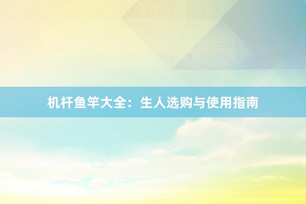 机杆鱼竿大全：生人选购与使用指南
